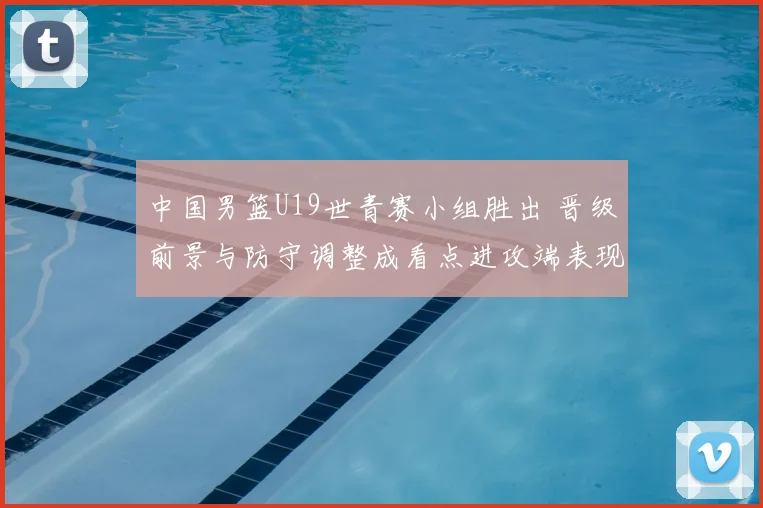 中国男篮U19世青赛小组胜出 晋级前景与防守调整成看点进攻端表现需观察