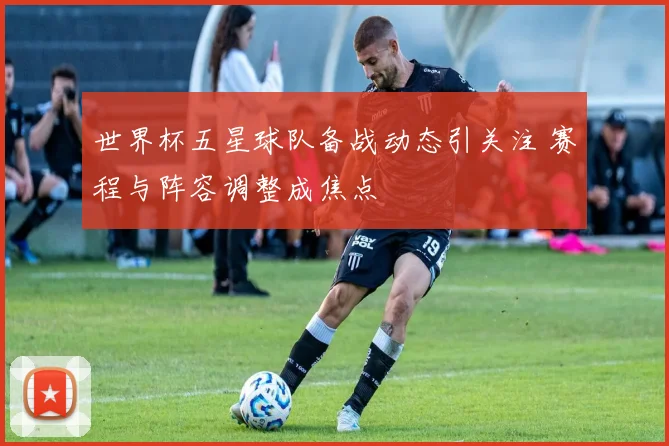 世界杯五星球队备战动态引关注 赛程与阵容调整成焦点