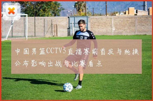中国男篮CCTV5直播赛前首发与轮换公布影响出战与比赛看点