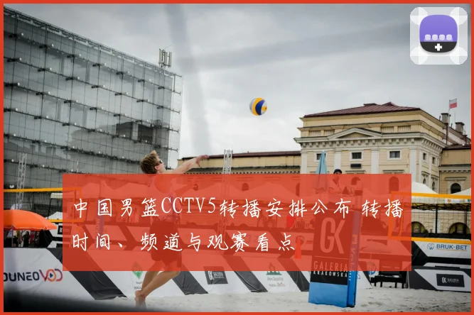 中国男篮CCTV5转播安排公布 转播时间、频道与观赛看点