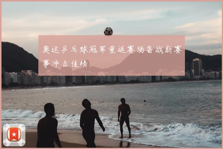 奥运乒乓球冠军重返赛场备战新赛事冲击佳绩