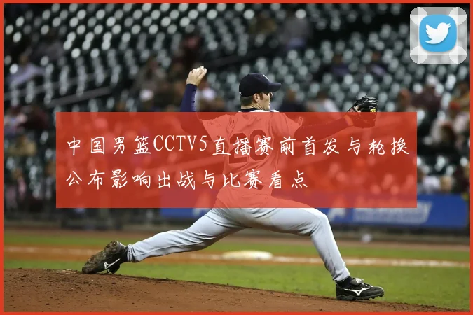 中国男篮CCTV5直播赛前首发与轮换公布影响出战与比赛看点