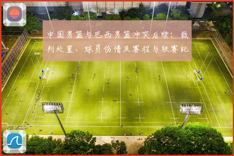 中国男篮与巴西男篮冲突后续：裁判处置、球员伤情及赛程与联赛纪律进展