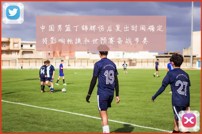 中国男篮丁锦辉伤后复出时间确定 将影响轮换和世预赛备战节奏