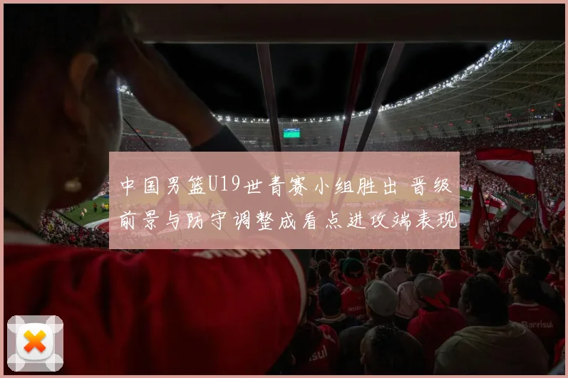 中国男篮U19世青赛小组胜出 晋级前景与防守调整成看点进攻端表现需观察