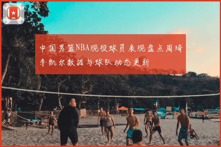 中国男篮NBA现役球员表现盘点周琦李凯尔数据与球队动态更新