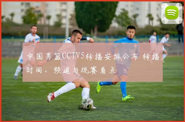 中国男篮CCTV5转播安排公布 转播时间、频道与观赛看点