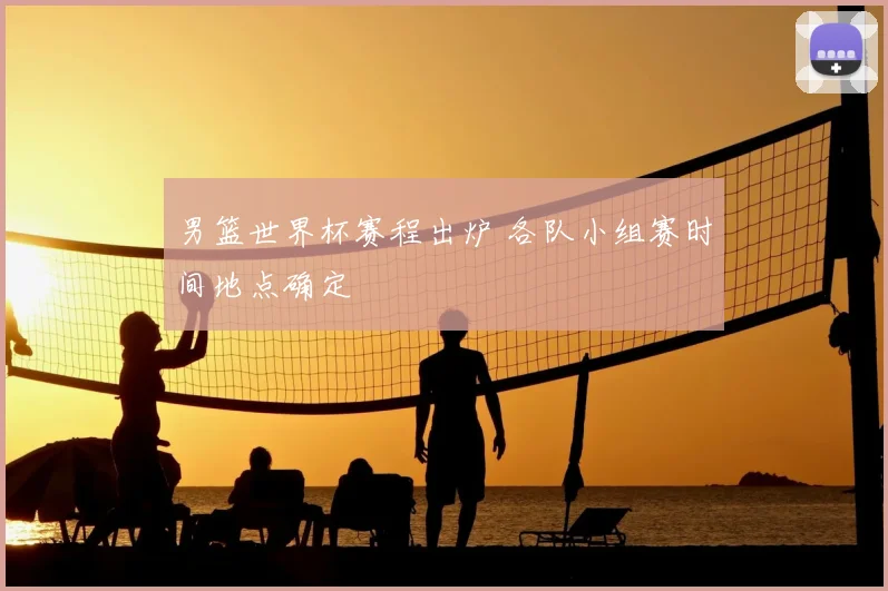 男篮世界杯赛程出炉 各队小组赛时间地点确定