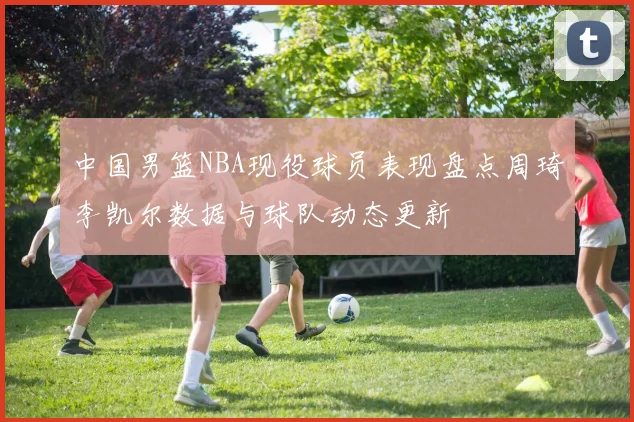 中国男篮NBA现役球员表现盘点周琦李凯尔数据与球队动态更新