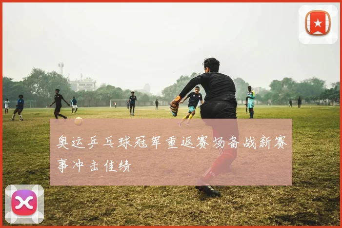 奥运乒乓球冠军重返赛场备战新赛事冲击佳绩