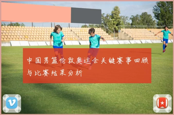 中国男篮伦敦奥运会关键赛事回顾与比赛结果分析