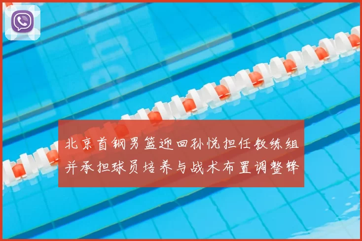 北京首钢男篮迎回孙悦担任教练组并承担球员培养与战术布置调整锋线轮换