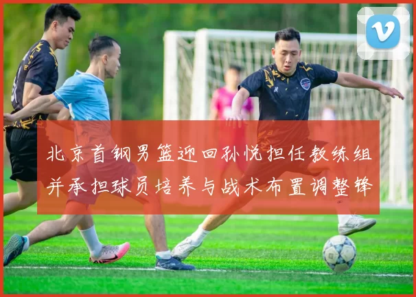 北京首钢男篮迎回孙悦担任教练组并承担球员培养与战术布置调整锋线轮换