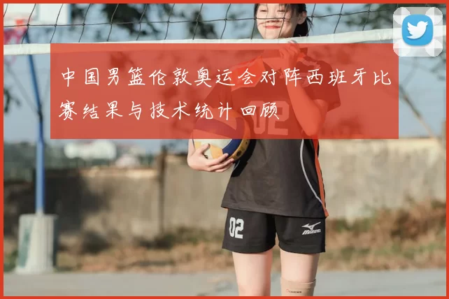 中国男篮伦敦奥运会对阵西班牙比赛结果与技术统计回顾