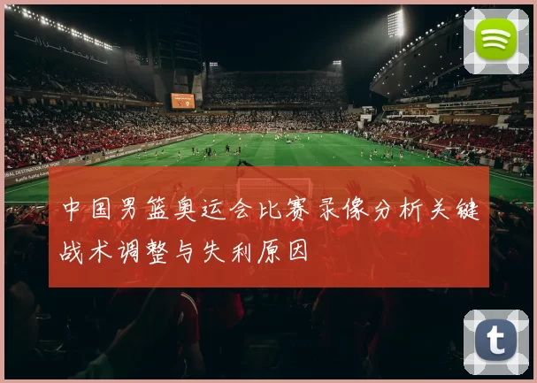 中国男篮奥运会比赛录像分析关键战术调整与失利原因