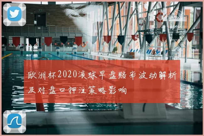 欧洲杯2020滚球早盘赔率波动解析及对盘口押注策略影响
