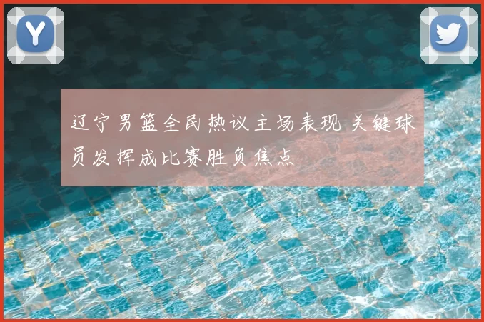 辽宁男篮全民热议主场表现 关键球员发挥成比赛胜负焦点