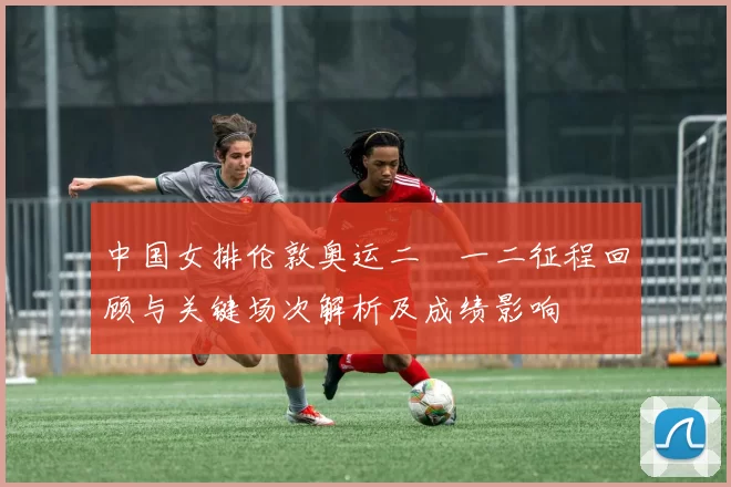 中国女排伦敦奥运二〇一二征程回顾与关键场次解析及成绩影响