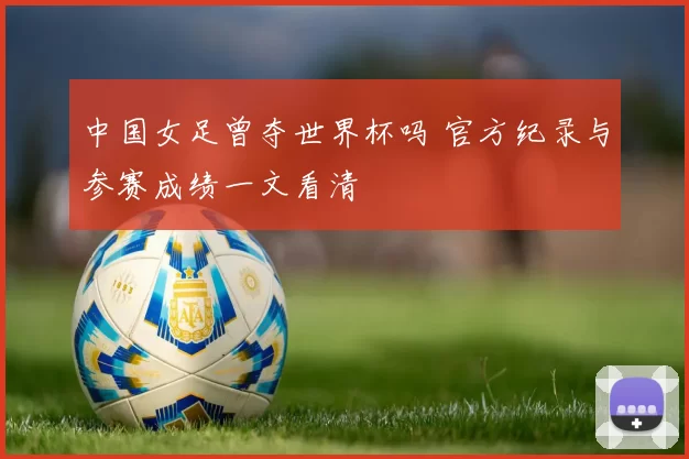 中国女足曾夺世界杯吗 官方纪录与参赛成绩一文看清