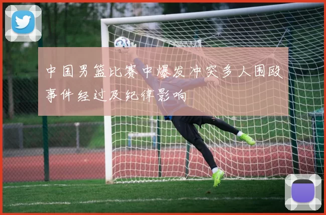 中国男篮比赛中爆发冲突多人围殴事件经过及纪律影响