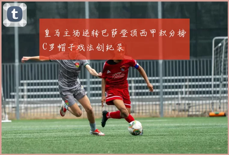 皇马主场逆转巴萨登顶西甲积分榜C罗帽子戏法创纪录