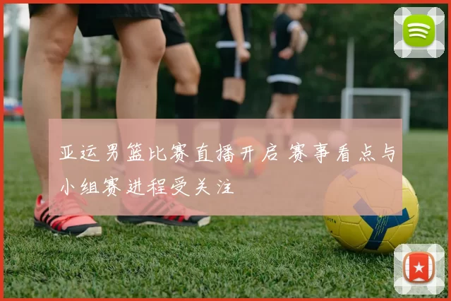 亚运男篮比赛直播开启 赛事看点与小组赛进程受关注