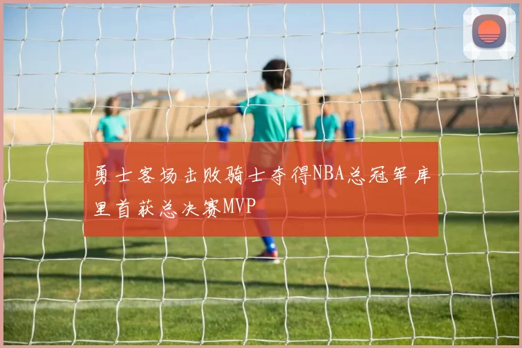 勇士客场击败骑士夺得NBA总冠军库里首获总决赛MVP