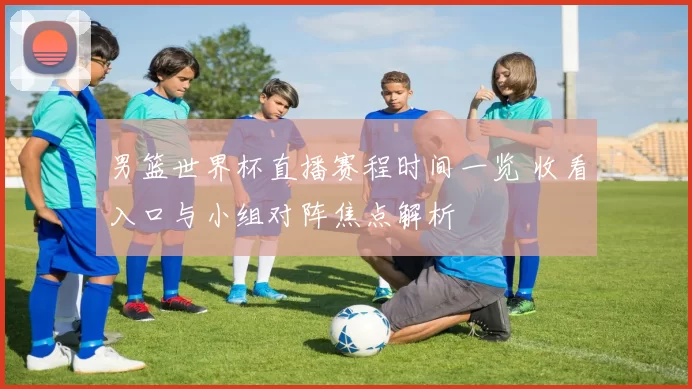 男篮世界杯直播赛程时间一览 收看入口与小组对阵焦点解析