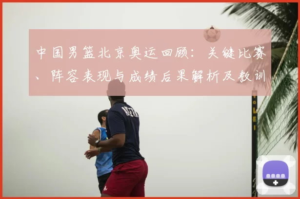 中国男篮北京奥运回顾:关键比赛、阵容表现与成绩后果解析及教训启示