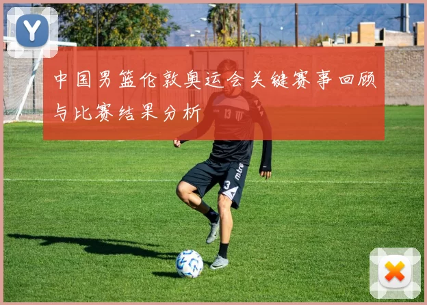 中国男篮伦敦奥运会关键赛事回顾与比赛结果分析