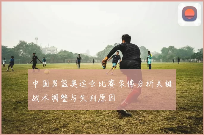 中国男篮奥运会比赛录像分析关键战术调整与失利原因