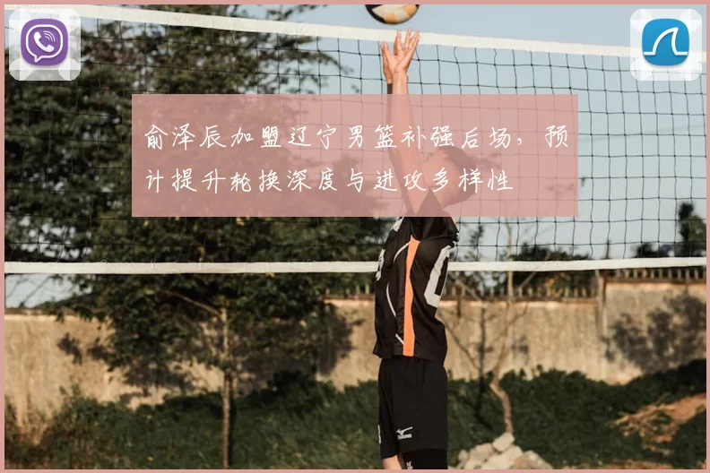 俞泽辰加盟辽宁男篮补强后场,预计提升轮换深度与进攻多样性