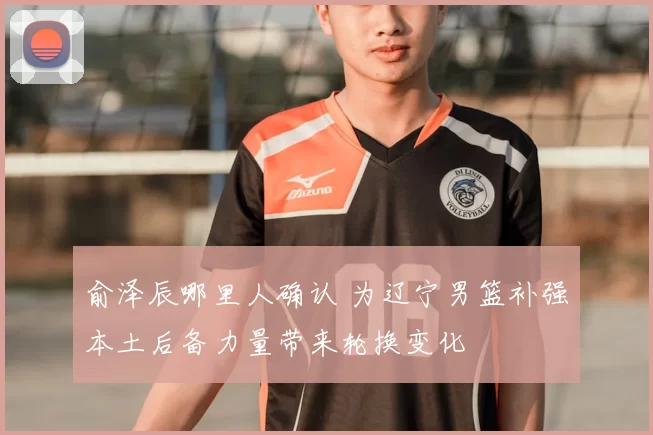 俞泽辰哪里人确认 为辽宁男篮补强本土后备力量带来轮换变化