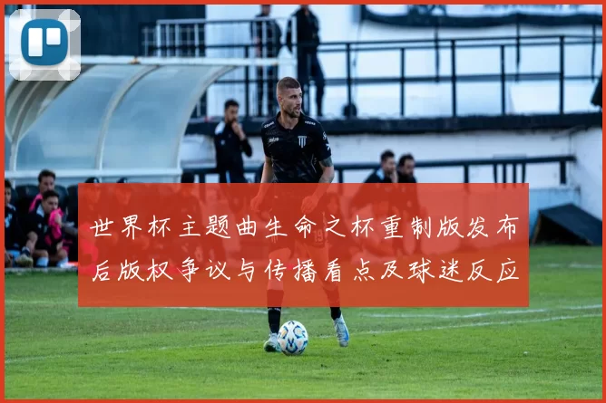世界杯主题曲生命之杯重制版发布后版权争议与传播看点及球迷反应