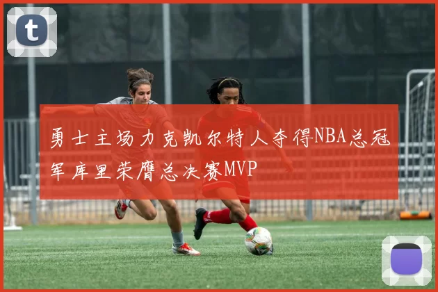 勇士主场力克凯尔特人夺得NBA总冠军库里荣膺总决赛MVP