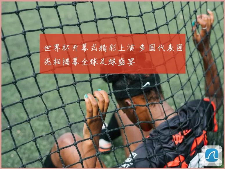 世界杯开幕式精彩上演 多国代表团亮相揭幕全球足球盛宴