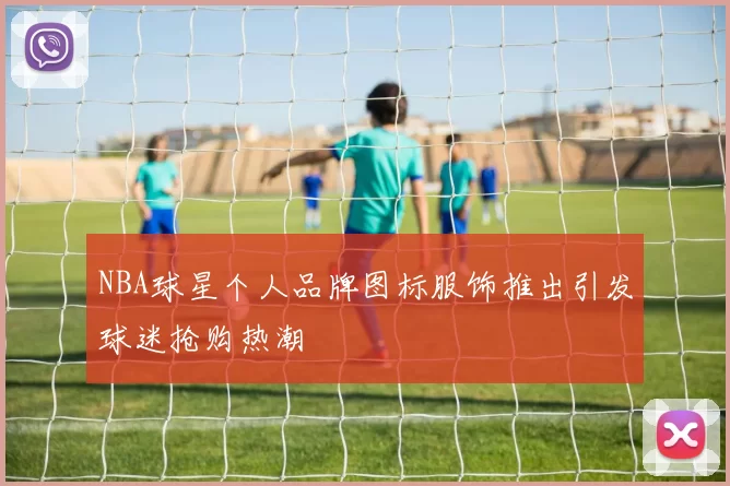 NBA球星个人品牌图标服饰推出引发球迷抢购热潮