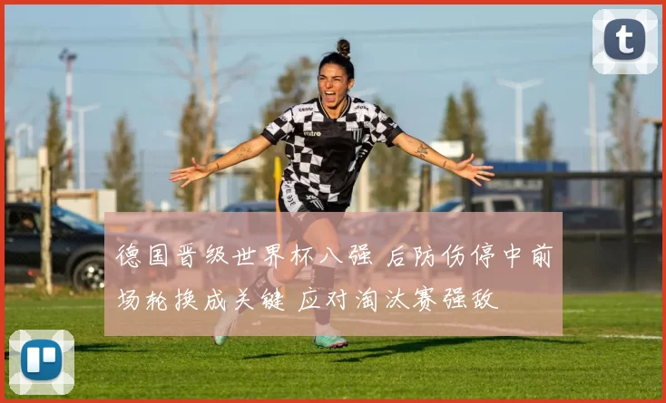 德国晋级世界杯八强 后防伤停中前场轮换成关键 应对淘汰赛强敌