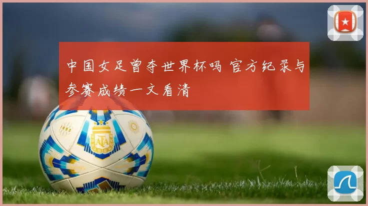 中国女足曾夺世界杯吗 官方纪录与参赛成绩一文看清