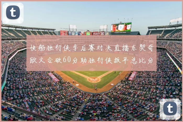 快船独行侠季后赛对决直播东契奇欧文合砍60分助独行侠扳平总比分