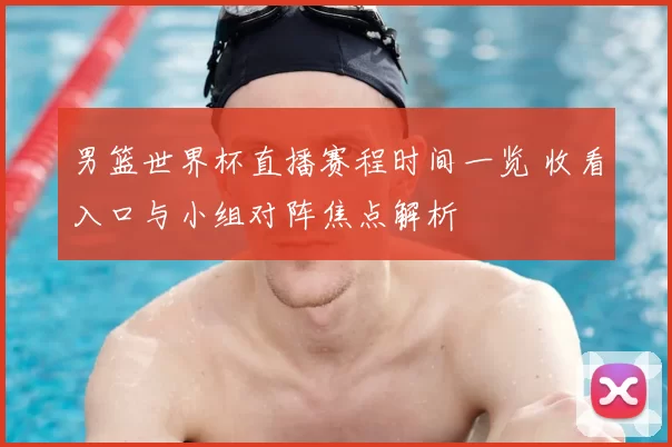 男篮世界杯直播赛程时间一览 收看入口与小组对阵焦点解析