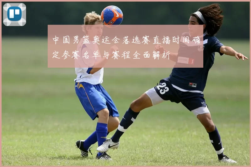 中国男篮奥运会落选赛直播时间确定参赛名单与赛程全面解析