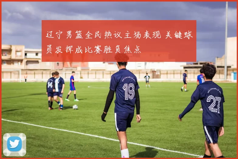 辽宁男篮全民热议主场表现 关键球员发挥成比赛胜负焦点