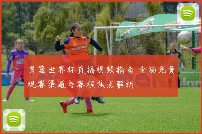 男篮世界杯直播视频指南 全场免费观赛渠道与赛程焦点解析