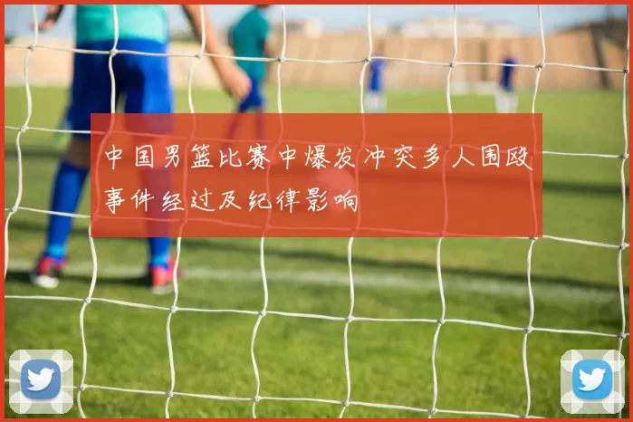 中国男篮比赛中爆发冲突多人围殴事件经过及纪律影响