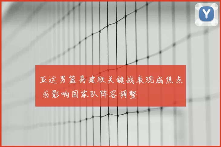 亚运男篮易建联关键战表现成焦点 或影响国家队阵容调整