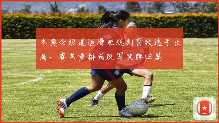 冬奥会短道速滑犯规判罚致选手出局,赛果重排或改写奖牌归属